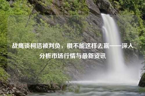 战鹰谈柯洁被判负，棋不能这样去赢——深入分析市场行情与最新资讯