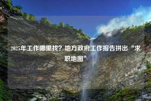 2025年工作哪里找？地方政府工作报告拼出“求职地图”