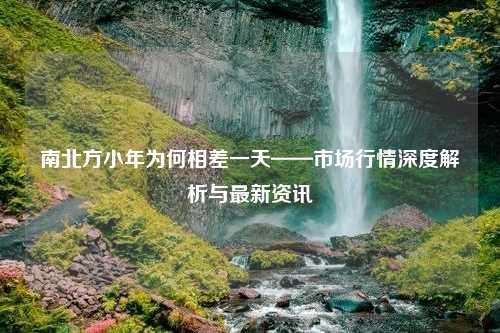 南北方小年为何相差一天——市场行情深度解析与最新资讯