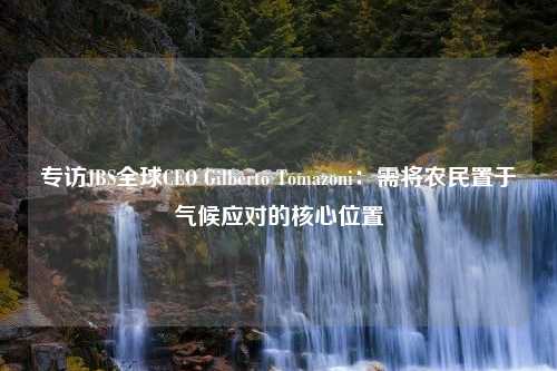 专访JBS全球CEO Gilberto Tomazoni：需将农民置于气候应对的核心位置