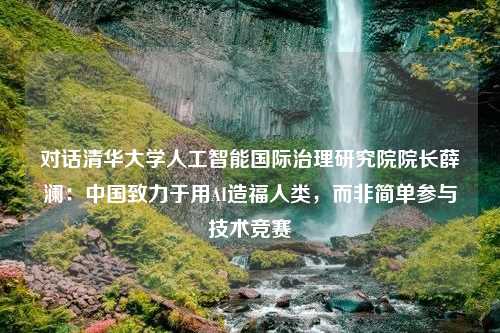 对话清华大学人工智能国际治理研究院院长薛澜：中国致力于用AI造福人类，而非简单参与技术竞赛