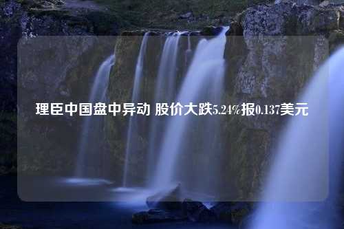 理臣中国盘中异动 股价大跌5.24%报0.137美元