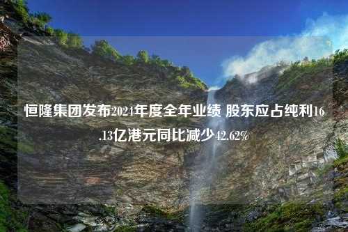 恒隆集团发布2024年度全年业绩 股东应占纯利16.13亿港元同比减少42.62%