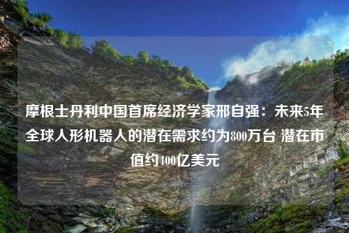 摩根士丹利中国首席经济学家邢自强：未来5年全球人形机器人的潜在需求约为800万台 潜在市值约400亿美元