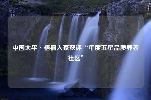 中国太平·梧桐人家获评“年度五星品质养老社区”