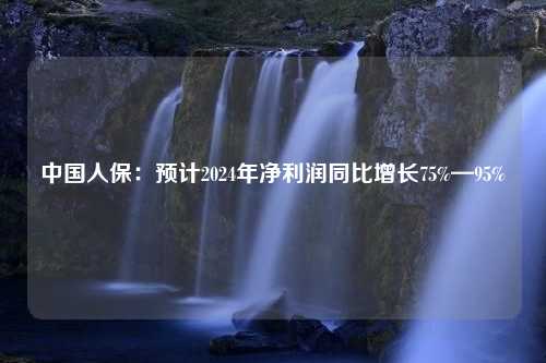 中国人保：预计2024年净利润同比增长75%—95%