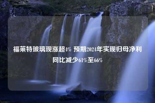 福莱特玻璃现涨超4% 预期2024年实现归母净利同比减少61%至66%