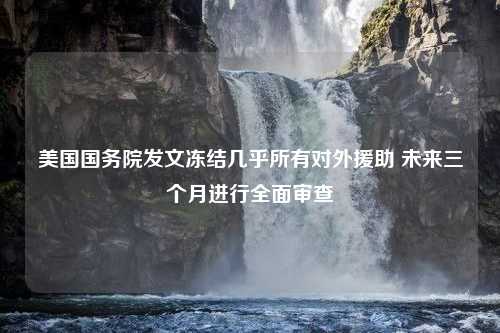 美国国务院发文冻结几乎所有对外援助 未来三个月进行全面审查