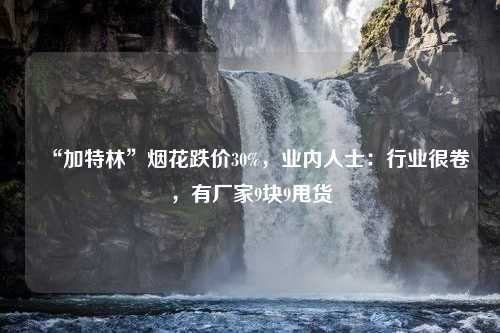 “加特林”烟花跌价30%，业内人士：行业很卷，有厂家9块9甩货