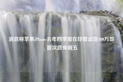 消息称苹果iPhone去年四季度在印度出货400万部 首次跻身前五