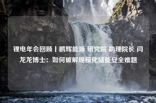 锂电年会回顾丨鹏辉能源 研究院 助理院长 闫龙龙博士：如何破解规模化储能安全难题