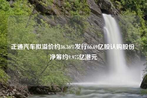 正通汽车拟溢价约36.36%发行66.69亿股认购股份 净筹约9.975亿港元