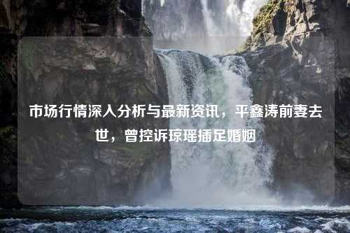 市场行情深入分析与最新资讯，平鑫涛前妻去世，曾控诉琼瑶插足婚姻