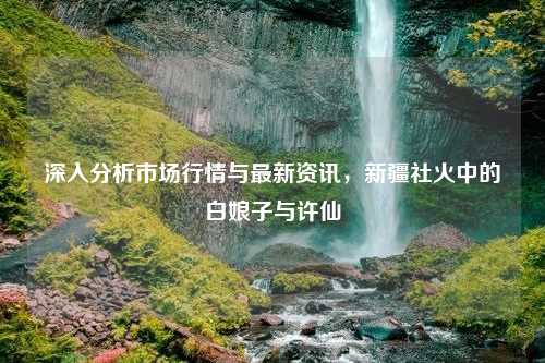 深入分析市场行情与最新资讯，新疆社火中的白娘子与许仙