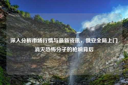 深入分析市场行情与最新资讯，俄安全局上门消灭恐怖分子的枪响背后