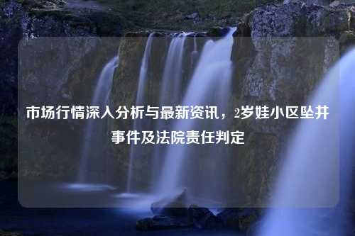 市场行情深入分析与最新资讯，2岁娃小区坠井事件及法院责任判定