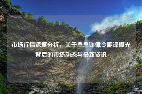 市场行情深度分析，关于急急如律令翻译曝光背后的市场动态与最新资讯