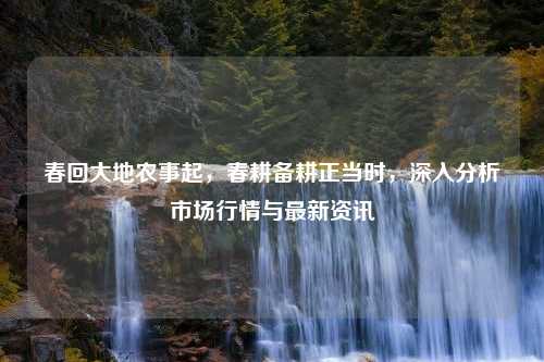 春回大地农事起，春耕备耕正当时，深入分析市场行情与最新资讯