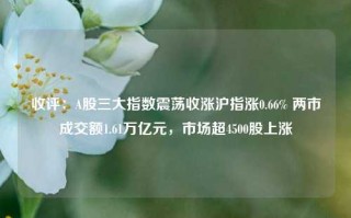 收评：A股三大指数震荡收涨沪指涨0.66% 两市成交额1.61万亿元，市场超4500股上涨