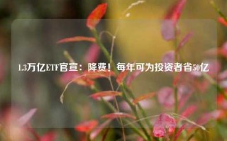 1.3万亿ETF官宣：降费！每年可为投资者省50亿