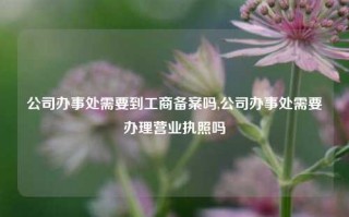 公司办事处需要到工商备案吗,公司办事处需要办理营业执照吗