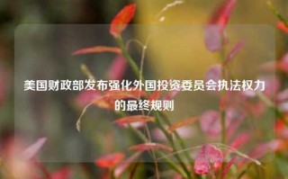 美国财政部发布强化外国投资委员会执法权力的最终规则