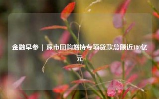 金融早参 | 深市回购增持专项贷款总额近180亿元