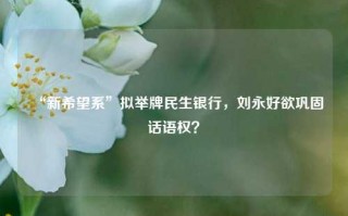 “新希望系”拟举牌民生银行，刘永好欲巩固话语权？