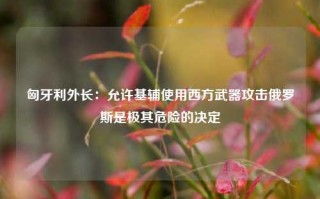 匈牙利外长：允许基辅使用西方武器攻击俄罗斯是极其危险的决定