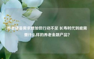 养老储备需求增加但行动不足 长寿时代到底需要什么样的养老金融产品？