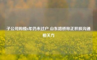 子公司购楼6年仍未过户 山东路桥称正积极沟通相关方