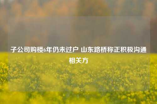 子公司购楼6年仍未过户 山东路桥称正积极沟通相关方-第1张图片-山东省农村信用社联合社泰安办事处