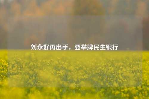 刘永好再出手，要举牌民生银行-第1张图片-山东省农村信用社联合社泰安办事处