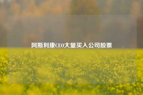 阿斯利康CEO大量买入公司股票-第1张图片-山东省农村信用社联合社泰安办事处