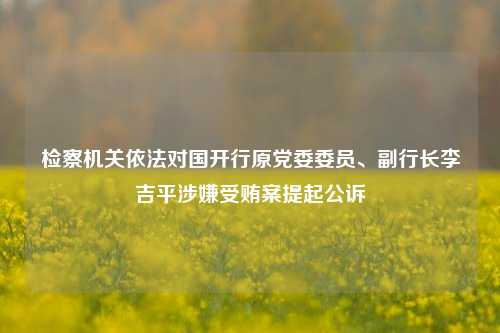 检察机关依法对国开行原党委委员、副行长李吉平涉嫌受贿案提起公诉-第1张图片-山东省农村信用社联合社泰安办事处