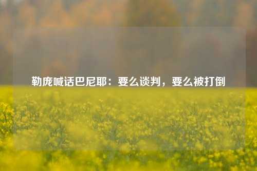 勒庞喊话巴尼耶：要么谈判，要么被打倒-第1张图片-山东省农村信用社联合社泰安办事处